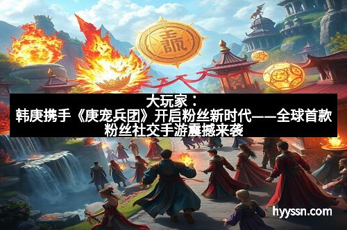 大玩家：韩庚携手《庚宠兵团》开启粉丝新时代——全球首款粉丝社交手游震撼来袭